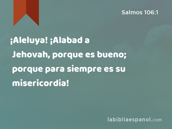 ¡Aleluya! ¡Alabad a Jehovah, porque es bueno; porque para siempre es su misericordia! - Salmos 106:1