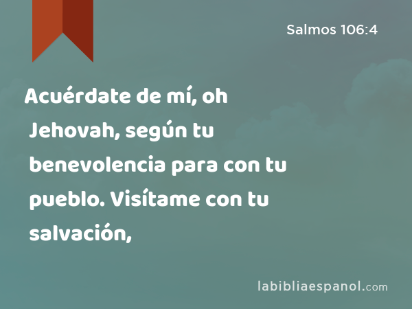 Acuérdate de mí, oh Jehovah, según tu benevolencia para con tu pueblo. Visítame con tu salvación, - Salmos 106:4