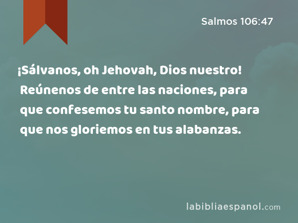 ¡Sálvanos, oh Jehovah, Dios nuestro! Reúnenos de entre las naciones, para que confesemos tu santo nombre, para que nos gloriemos en tus alabanzas. - Salmos 106:47