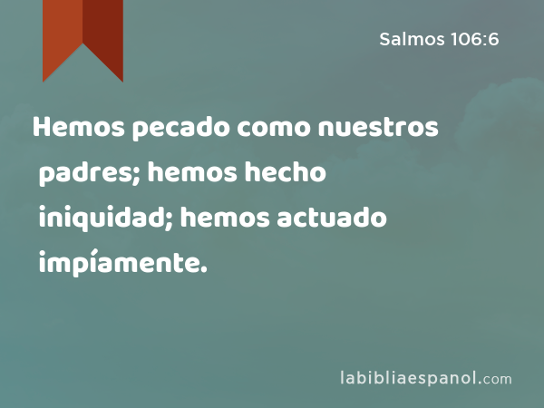 Hemos pecado como nuestros padres; hemos hecho iniquidad; hemos actuado impíamente. - Salmos 106:6