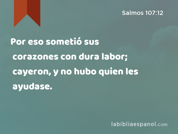 Por eso sometió sus corazones con dura labor; cayeron, y no hubo quien les ayudase. - Salmos 107:12