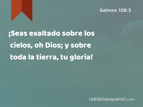 ¡Seas exaltado sobre los cielos, oh Dios; y sobre toda la tierra, tu gloria! - Salmos 108:5