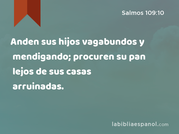 Anden sus hijos vagabundos y mendigando; procuren su pan lejos de sus casas arruinadas. - Salmos 109:10