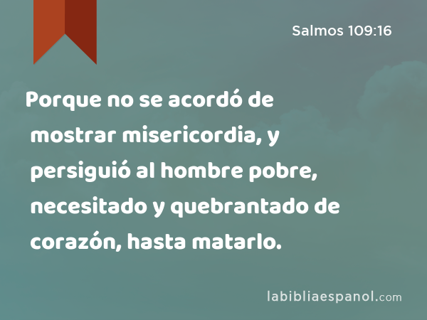 Porque no se acordó de mostrar misericordia, y persiguió al hombre pobre, necesitado y quebrantado de corazón, hasta matarlo. - Salmos 109:16