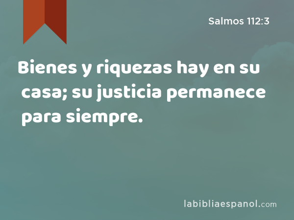 Bienes y riquezas hay en su casa; su justicia permanece para siempre. - Salmos 112:3