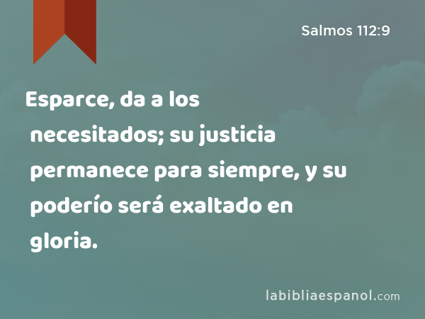 Esparce, da a los necesitados; su justicia permanece para siempre, y su poderío será exaltado en gloria. - Salmos 112:9