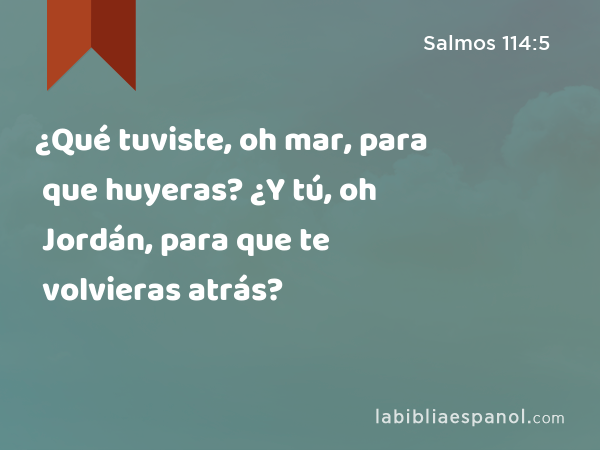 ¿Qué tuviste, oh mar, para que huyeras? ¿Y tú, oh Jordán, para que te volvieras atrás? - Salmos 114:5