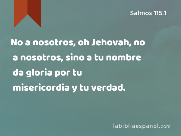 No a nosotros, oh Jehovah, no a nosotros, sino a tu nombre da gloria por tu misericordia y tu verdad. - Salmos 115:1