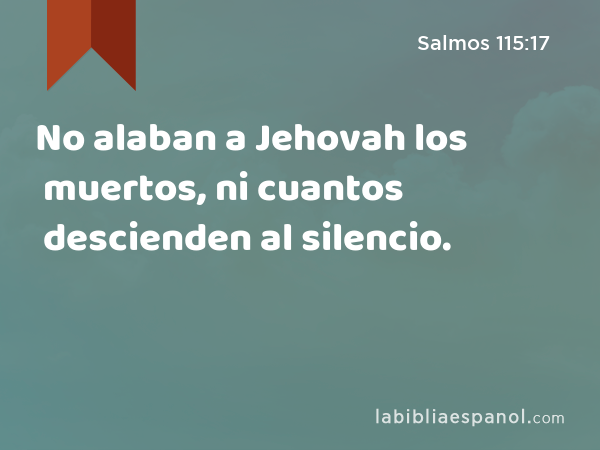 No alaban a Jehovah los muertos, ni cuantos descienden al silencio. - Salmos 115:17