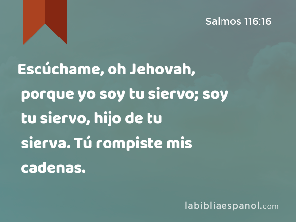 Escúchame, oh Jehovah, porque yo soy tu siervo; soy tu siervo, hijo de tu sierva. Tú rompiste mis cadenas. - Salmos 116:16