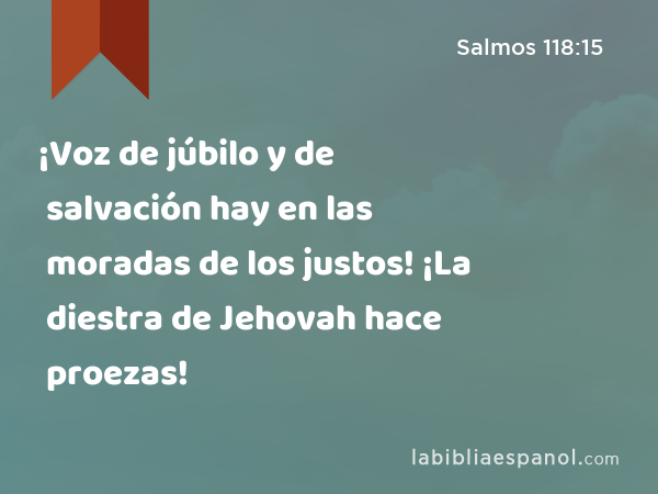 ¡Voz de júbilo y de salvación hay en las moradas de los justos! ¡La diestra de Jehovah hace proezas! - Salmos 118:15