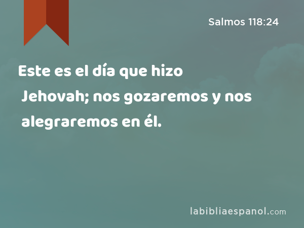 Este es el día que hizo Jehovah; nos gozaremos y nos alegraremos en él. - Salmos 118:24