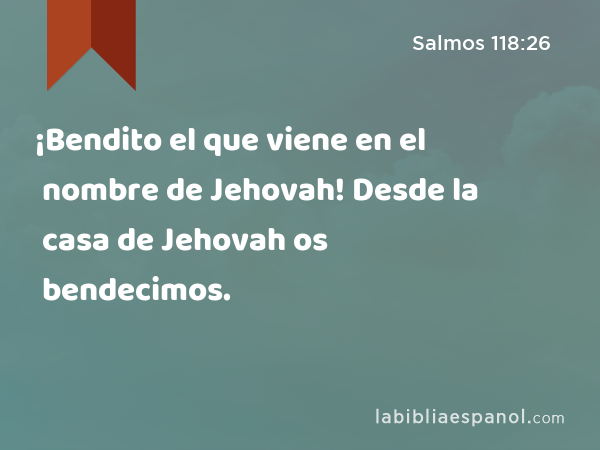 ¡Bendito el que viene en el nombre de Jehovah! Desde la casa de Jehovah os bendecimos. - Salmos 118:26