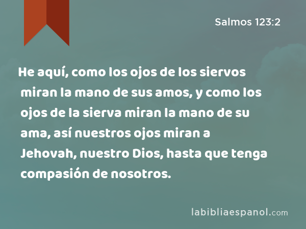 He aquí, como los ojos de los siervos miran la mano de sus amos, y como los ojos de la sierva miran la mano de su ama, así nuestros ojos miran a Jehovah, nuestro Dios, hasta que tenga compasión de nosotros. - Salmos 123:2