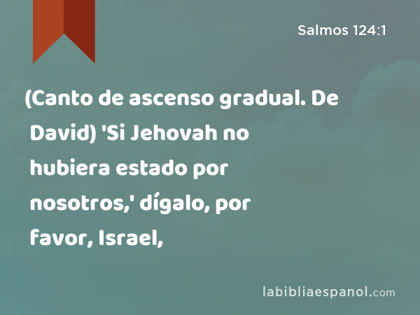 (Canto de ascenso gradual. De David) 'Si Jehovah no hubiera estado por nosotros,' dígalo, por favor, Israel, - Salmos 124:1