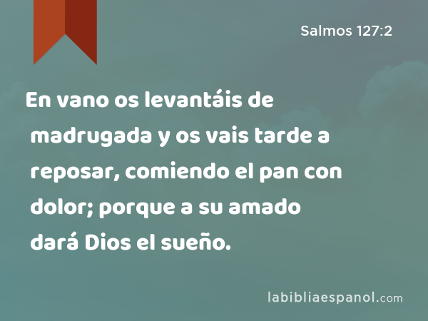 En vano os levantáis de madrugada y os vais tarde a reposar, comiendo el pan con dolor; porque a su amado dará Dios el sueño. - Salmos 127:2