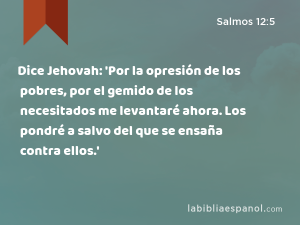 Dice Jehovah: 'Por la opresión de los pobres, por el gemido de los necesitados me levantaré ahora. Los pondré a salvo del que se ensaña contra ellos.' - Salmos 12:5