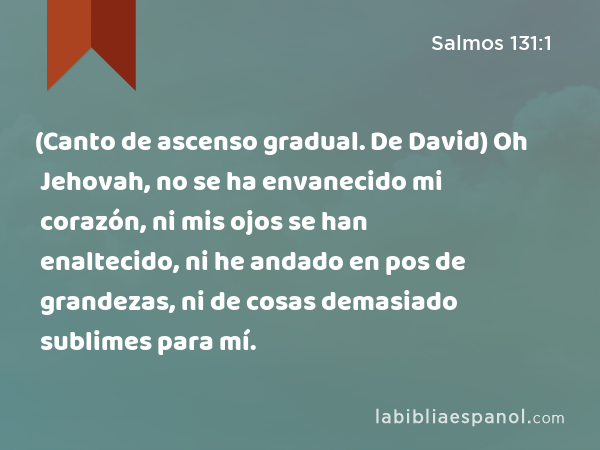 (Canto de ascenso gradual. De David) Oh Jehovah, no se ha envanecido mi corazón, ni mis ojos se han enaltecido, ni he andado en pos de grandezas, ni de cosas demasiado sublimes para mí. - Salmos 131:1