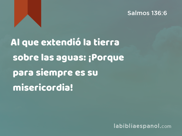 Al que extendió la tierra sobre las aguas: ¡Porque para siempre es su misericordia! - Salmos 136:6