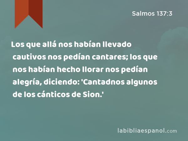 Los que allá nos habían llevado cautivos nos pedían cantares; los que nos habían hecho llorar nos pedían alegría, diciendo: 'Cantadnos algunos de los cánticos de Sion.' - Salmos 137:3