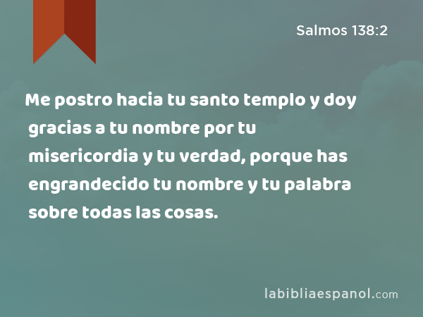 Me postro hacia tu santo templo y doy gracias a tu nombre por tu misericordia y tu verdad, porque has engrandecido tu nombre y tu palabra sobre todas las cosas. - Salmos 138:2