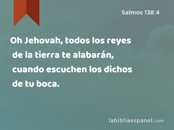 Oh Jehovah, todos los reyes de la tierra te alabarán, cuando escuchen los dichos de tu boca. - Salmos 138:4