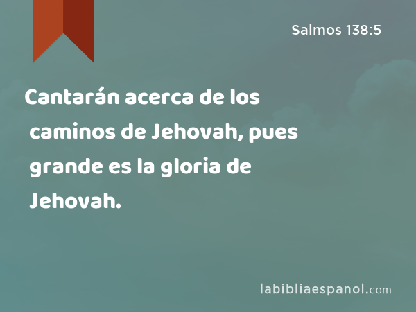 Cantarán acerca de los caminos de Jehovah, pues grande es la gloria de Jehovah. - Salmos 138:5