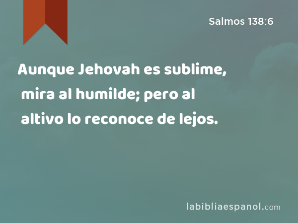 Aunque Jehovah es sublime, mira al humilde; pero al altivo lo reconoce de lejos. - Salmos 138:6