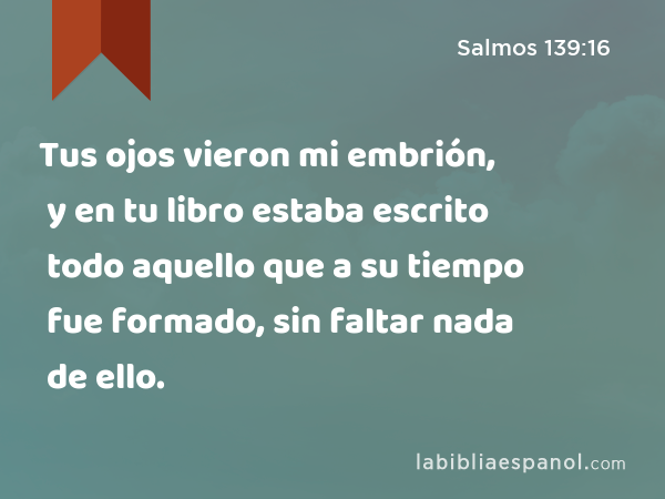 Tus ojos vieron mi embrión, y en tu libro estaba escrito todo aquello que a su tiempo fue formado, sin faltar nada de ello. - Salmos 139:16