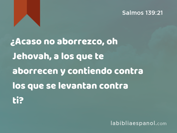 ¿Acaso no aborrezco, oh Jehovah, a los que te aborrecen y contiendo contra los que se levantan contra ti? - Salmos 139:21