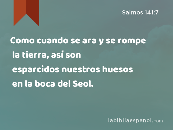 Como cuando se ara y se rompe la tierra, así son esparcidos nuestros huesos en la boca del Seol. - Salmos 141:7