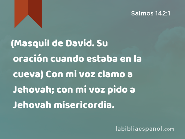 (Masquil de David. Su oración cuando estaba en la cueva) Con mi voz clamo a Jehovah; con mi voz pido a Jehovah misericordia. - Salmos 142:1