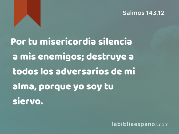 Por tu misericordia silencia a mis enemigos; destruye a todos los adversarios de mi alma, porque yo soy tu siervo. - Salmos 143:12