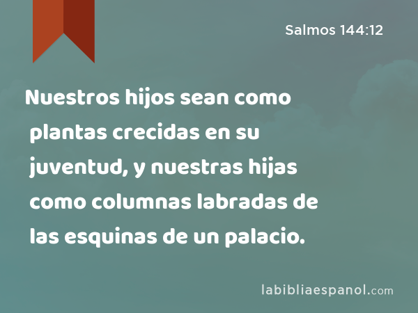 Nuestros hijos sean como plantas crecidas en su juventud, y nuestras hijas como columnas labradas de las esquinas de un palacio. - Salmos 144:12