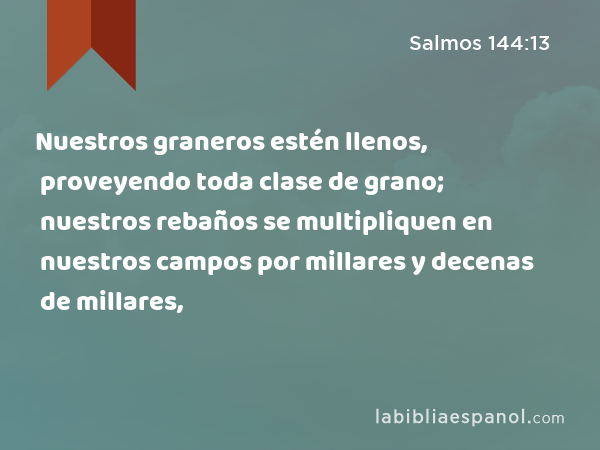 Nuestros graneros estén llenos, proveyendo toda clase de grano; nuestros rebaños se multipliquen en nuestros campos por millares y decenas de millares, - Salmos 144:13