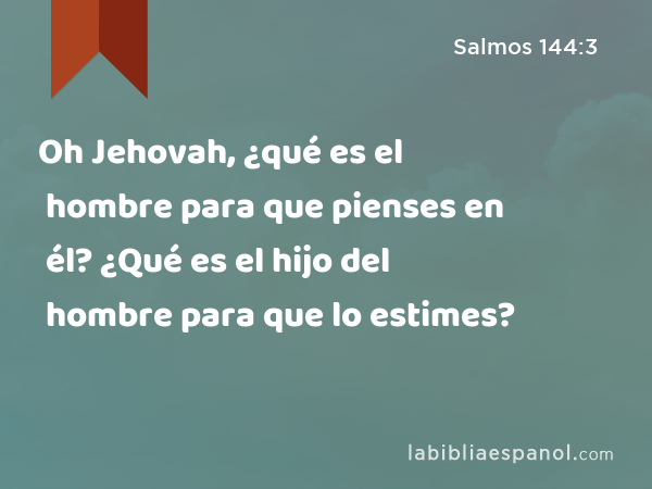 Oh Jehovah, ¿qué es el hombre para que pienses en él? ¿Qué es el hijo del hombre para que lo estimes? - Salmos 144:3