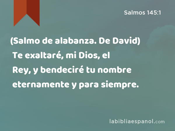 (Salmo de alabanza. De David) Te exaltaré, mi Dios, el Rey, y bendeciré tu nombre eternamente y para siempre. - Salmos 145:1