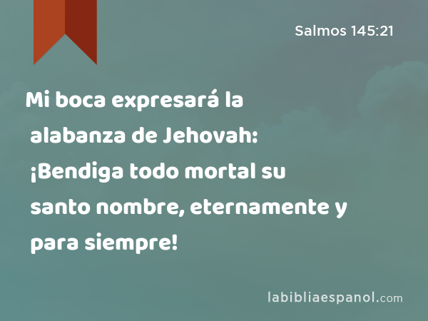 Mi boca expresará la alabanza de Jehovah: ¡Bendiga todo mortal su santo nombre, eternamente y para siempre! - Salmos 145:21