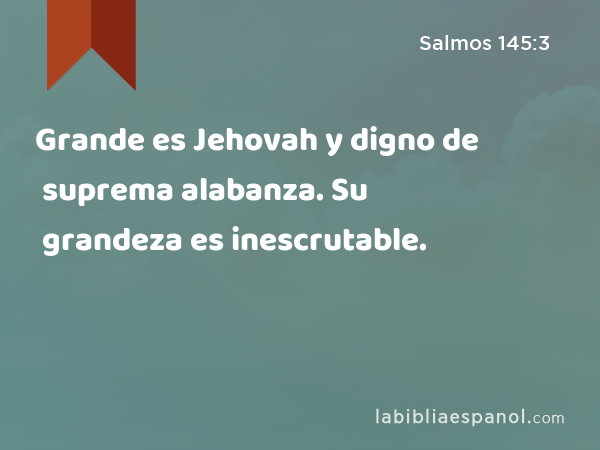 Grande es Jehovah y digno de suprema alabanza. Su grandeza es inescrutable. - Salmos 145:3