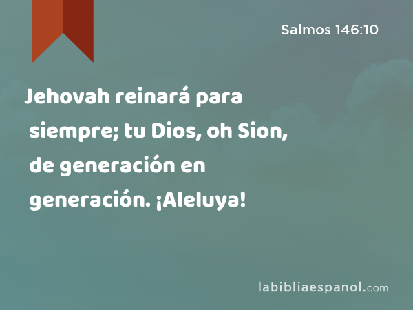 Jehovah reinará para siempre; tu Dios, oh Sion, de generación en generación. ¡Aleluya! - Salmos 146:10