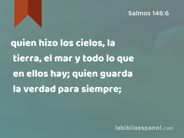 quien hizo los cielos, la tierra, el mar y todo lo que en ellos hay; quien guarda la verdad para siempre; - Salmos 146:6