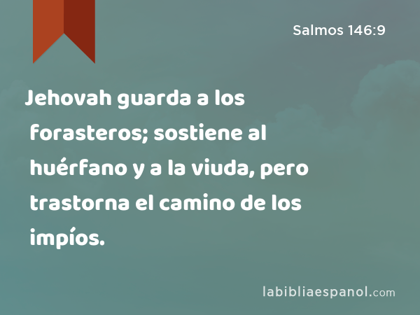 Jehovah guarda a los forasteros; sostiene al huérfano y a la viuda, pero trastorna el camino de los impíos. - Salmos 146:9