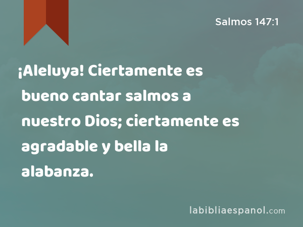 ¡Aleluya! Ciertamente es bueno cantar salmos a nuestro Dios; ciertamente es agradable y bella la alabanza. - Salmos 147:1