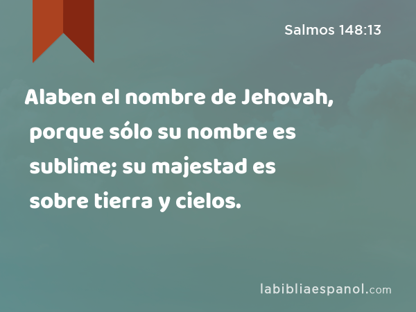 Alaben el nombre de Jehovah, porque sólo su nombre es sublime; su majestad es sobre tierra y cielos. - Salmos 148:13