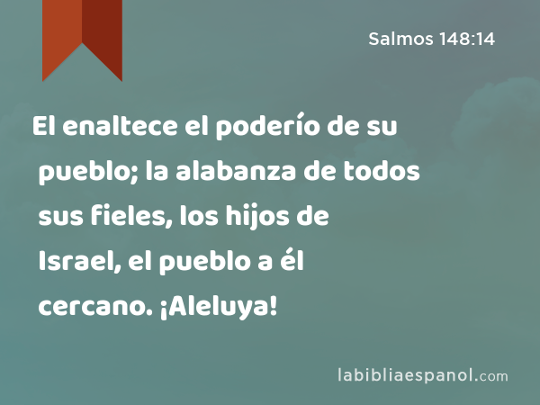 El enaltece el poderío de su pueblo; la alabanza de todos sus fieles, los hijos de Israel, el pueblo a él cercano. ¡Aleluya! - Salmos 148:14