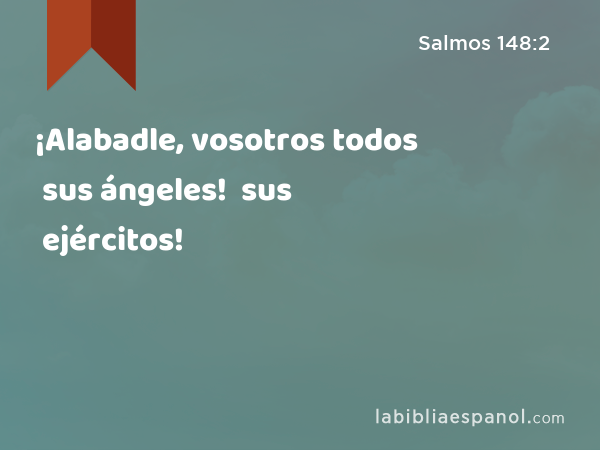 ¡Alabadle, vosotros todos sus ángeles! ¡Alabadle, vosotros todos sus ejércitos! - Salmos 148:2