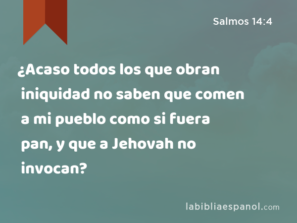 ¿Acaso todos los que obran iniquidad no saben que comen a mi pueblo como si fuera pan, y que a Jehovah no invocan? - Salmos 14:4