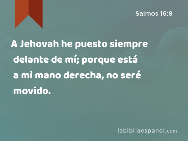 A Jehovah he puesto siempre delante de mí; porque está a mi mano derecha, no seré movido. - Salmos 16:8