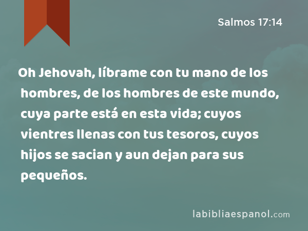 Oh Jehovah, líbrame con tu mano de los hombres, de los hombres de este mundo, cuya parte está en esta vida; cuyos vientres llenas con tus tesoros, cuyos hijos se sacian y aun dejan para sus pequeños. - Salmos 17:14