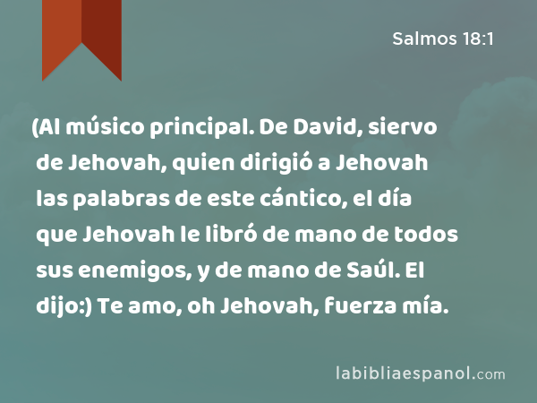 (Al músico principal. De David, siervo de Jehovah, quien dirigió a Jehovah las palabras de este cántico, el día que Jehovah le libró de mano de todos sus enemigos, y de mano de Saúl. El dijo:) Te amo, oh Jehovah, fuerza mía. - Salmos 18:1